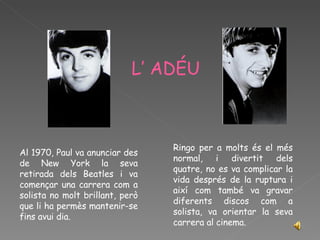 L’   ADÉU Al 1970, Paul va anunciar des de New York la seva retirada dels Beatles i va començar una carrera com a solista no molt brillant, però que li ha permès mantenir-se fins avui dia. Ringo per a molts és el més normal, i divertit dels quatre, no es va complicar la vida després de la ruptura i així com també va gravar diferents discos com a solista, va orientar la seva carrera al cinema. 