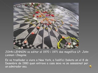 JOHN LENNON va editar al 1970 i 1971 dos magnífics LP:  John Lennon i Imagine.  Es va traslladar a viure a New York, a l’edifici Dakota on el 8 de Desenbre de 1980 quan entrava a casa seva va se assassinat per un admirador seu.  