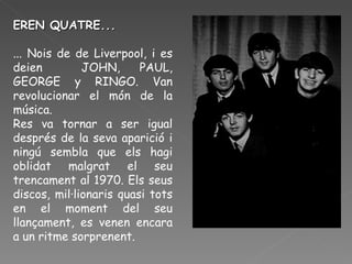 EREN QUATRE... ... Nois de de Liverpool, i es deien  JOHN, PAUL, GEORGE y RINGO. Van revolucionar el món de la música. Res va tornar a ser igual després de la seva aparició i ningú sembla que els hagi oblidat malgrat el seu trencament al 1970. Els seus discos, mil·lionaris quasi tots en el moment del seu llançament, es venen encara a un ritme sorprenent.  