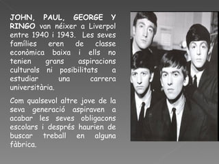 JOHN, PAUL, GEORGE Y RINGO  van néixer a Liverpol entre 1940 i 1943.  Les seves famílies eren de classe econòmica baixa i ells no tenien grans aspiracions culturals ni posibilitats  a estudiar una carrera universitària.  Com qualsevol altre jove de la seva generació aspiraven a acabar les seves obligacons escolars i després haurien de buscar treball en alguna fàbrica. 