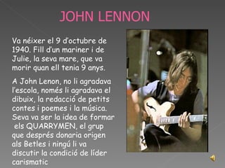 JOHN LENNON Va néixer el 9 d’octubre de 1940. Fill d’un mariner i de Julie, la seva mare, que va morir quan ell tenia 9 anys. A John Lenon, no li agradava l’escola, només li agradava el dibuix, la redacció de petits contes i poemes i la música. Seva va ser la idea de formar  els QUARRYMEN, el grup que després donaria origen als Betles i ningú li va discutir la condició de líder carismatic 