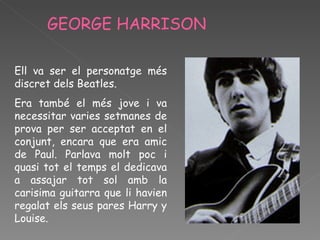 GEORGE HARRISON  Ell va ser el personatge més discret dels Beatles.  Era també el més jove i va necessitar varies setmanes de prova per ser acceptat en el conjunt, encara que era amic de Paul. Parlava molt poc i quasi tot el temps el dedicava a assajar tot sol amb la carisima guitarra que li havien regalat els seus pares Harry y Louise. 