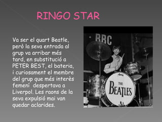 RINGO   STAR Va ser el quart Beatle, però la seva entrada al grup va arribar més tard, en substitució a PETER BEST, el bateria, i curiosament el membre del grup que més interès femení  despertava a Liverpol. Les raons de la seva expulsió mai van quedar aclarides.  