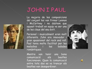 La majoria de les composicions del conjunt les van firmar Lennon i McCartney i no dubtem que aquest treball en equip va ser una de les claus del seu èxit.  Personal i musicalment eren molt diferents. John era innovador i gran apassionat del rock and roll. Paul tenia molta facilitat per les melodies i les balades romàntiques. Mentre van tenir una bona comunicació els beatles funcionaven. Quan la comunicació entre tots dos es va trencar els beatles van desaparèixer.  