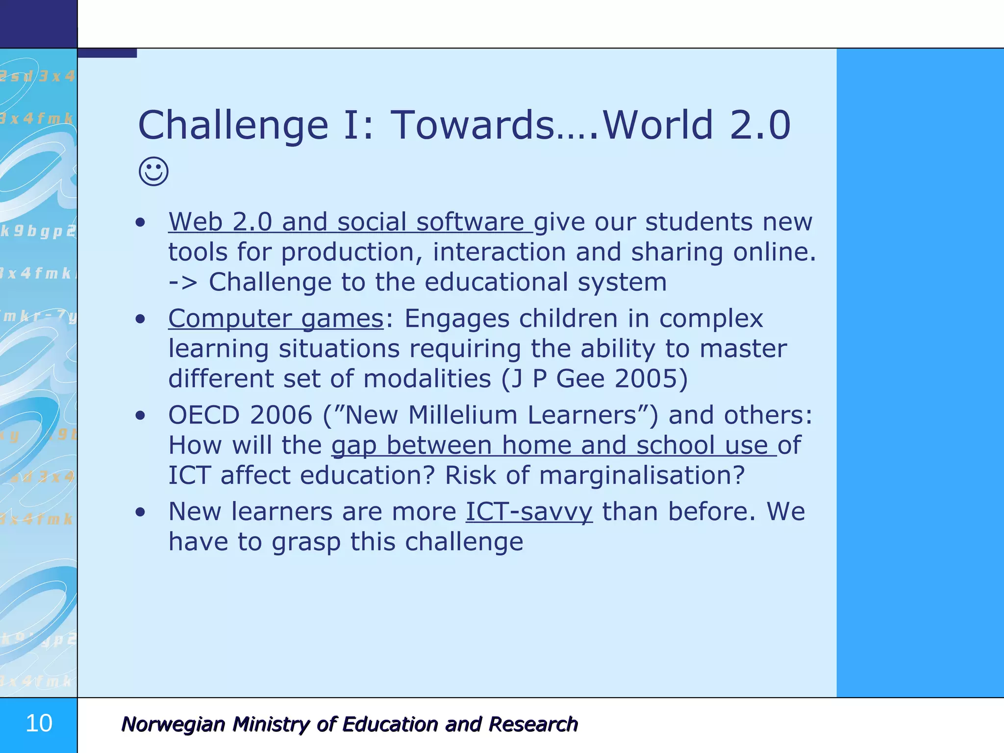 Challenge I: Towards….World 2.0     Web 2.0 and social software  give our students new tools for production, interaction and sharing online. -> Challenge to the educational system Computer games : Engages children in complex learning situations requiring the ability to master different set of modalities (J P Gee 2005) OECD 2006 (”New Millelium Learners”) and others: How will the  gap between home and school use  of ICT affect education? Risk of marginalisation? New learners are more  ICT-savvy  than before. We have to grasp this challenge 