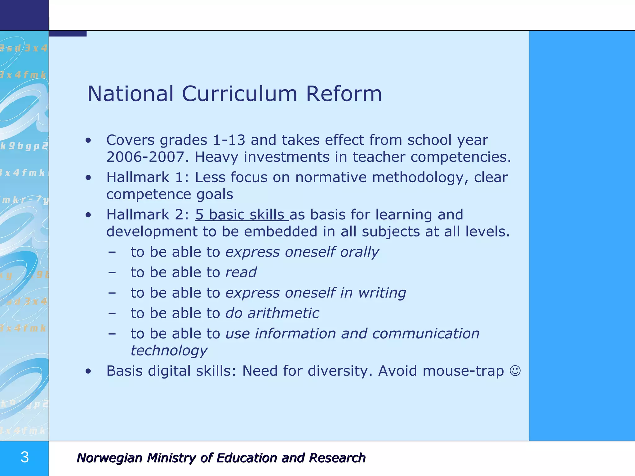 National Curriculum Reform Covers grades 1-13 and takes effect from school year 2006-2007. Heavy investments in teacher competencies. Hallmark 1: Less focus on normative methodology, clear competence goals Hallmark 2:  5 basic skills  as basis for learning and development to be embedded in all subjects at all levels. to be able to  express oneself orally  to be able to  read  to be able to  express oneself in writing  to be able to  do arithmetic  to be able to  use information and communication technology Basis digital skills: Need for diversity. Avoid mouse-trap   