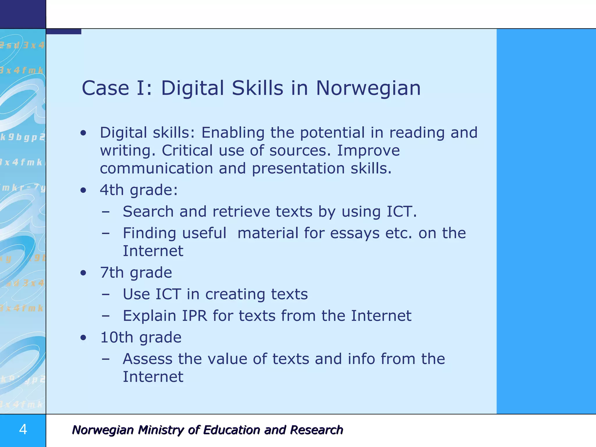 Case I: Digital Skills in Norwegian Digital skills: Enabling the potential in reading and writing. Critical use of sources. Improve communication and presentation skills. 4th grade:  Search and retrieve texts by using ICT. Finding useful  material for essays etc. on the Internet 7th grade Use ICT in creating texts Explain IPR for texts from the Internet 10th grade Assess the value of texts and info from the Internet 