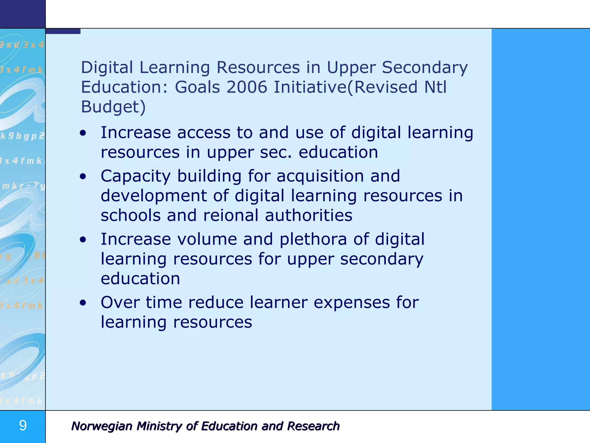 Digital Learning Resources in Upper Secondary Education: Goals 2006 Initiative(Revised Ntl Budget) Increase access to and use of digital learning resources in upper sec. education Capacity building for acquisition and development of digital learning resources in schools and reional authorities Increase volume and plethora of digital learning resources for upper secondary education Over time reduce learner expenses for learning resources 
