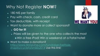 Why Not Register NOW?
? 180 NIS per family
? Pay with check, cash, credit card
? Tax deductible, with receipt
? Want to donate more or collect sponsors?
? GO for it!
? Prizes will be given to the one who collects the most
?Win a free iPad! Win a weekend at a Fatal hotel!
? Want to make a donation?
http://www.firstgiving.com/fundraiser/beitissie-
shapiro/cycleforsmiles2014 Use this link!
 
