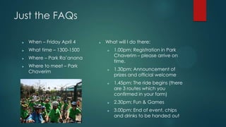 Just the FAQs
? When C Friday April 4
? What time C 1300-1500
? Where C Park Raanana
? Where to meet C Park
Chaverim
? What will I do there:
? 1.00pm: Registration in Park
Chaverim C please arrive on
time.
? 1.30pm: Announcement of
prizes and official welcome
? 1.45pm: The ride begins (there
are 3 routes which you
confirmed in your form)
? 2.30pm: Fun & Games
? 3.00pm: End of event, chips
and drinks to be handed out
 