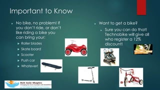 Important to Know
? No bike, no problem! If
you dont ride, or dont
like riding a bike you
can bring your:
? Roller blades
? Skate board
? Scooter
? Push car
? Whatever!
? Want to get a bike?
? Sure you can do that!
Technobike will give all
who register a 12%
discount!
 
