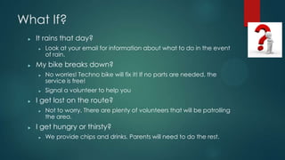 What If?
? It rains that day?
? Look at your email for information about what to do in the event
of rain.
? My bike breaks down?
? No worries! Techno bike will fix it! If no parts are needed, the
service is free!
? Signal a volunteer to help you
? I get lost on the route?
? Not to worry. There are plenty of volunteers that will be patrolling
the area.
? I get hungry or thirsty?
? We provide chips and drinks. Parents will need to do the rest.
 