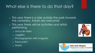 What else is there to do that day?
? This year there is a ride outside the park towards
the cemetery. Adults are welcome!
? This year there will be activities and artists
performing.
? Unicycle riders
? Jugglers
? Photographers with magnets
? Face paint
? More!
 