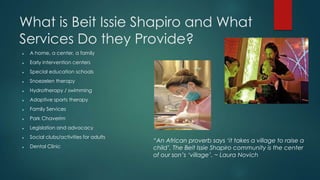 What is Beit Issie Shapiro and What
Services Do they Provide?
? A home, a center, a family
? Early intervention centers
? Special education schools
? Snoezelen therapy
? Hydrotherapy / swimming
? Adaptive sports therapy
? Family Services
? Park Chaverim
? Legislation and advocacy
? Social clubs/activities for adults
? Dental Clinic
An African proverb says it takes a village to raise a
child. The Beit Issie Shapiro community is the center
of our sons village. ~ Laura Novich
 