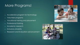 More Programs!
? Accelerator program for technology
? Volunteer programs
? Vocational training and placement
? Professional training
? Academic research
? Inclusive university
? Research and Evaluation advancement
 