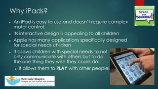Why iPads?
? An iPad is easy to use and doesnt require complex
motor control.
? Its interactive design is appealing to all children
? Apple has many applications specifically designed
for special needs children
? It allows children with special needs to not
only communicate with others but to do
the one thing they wish they could do:
? It allows them to PLAY with other people!
 