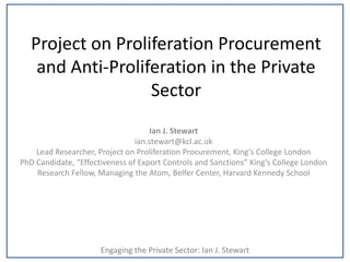 Project on Proliferation Procurement
    and Anti-Proliferation in the Private
                   Sector
                                    Ian J. Stewart
                                ian.stewart@kcl.ac.uk
    Lead Researcher, Project on Proliferation Procurement, King’s College London
PhD Candidate, “Effectiveness of Export Controls and Sanctions” King’s College London
    Research Fellow, Managing the Atom, Belfer Center, Harvard Kennedy School




                      Engaging the Private Sector: Ian J. Stewart
 