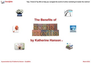 Soci@lite                          Tips, Tricks & Tip-offs to help you navigate the world of online marketing & master the metrics!




                                                    The Benefits of




                                               by Katherine Hanson ©




A presentation by © Katherine Hanson – Soci@lite                                                                              March 2012
 