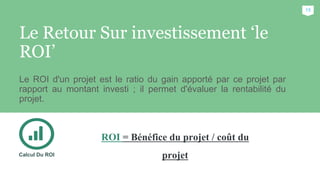 Le Retour Sur investissement ‘le
ROI’
Le ROI d'un projet est le ratio du gain apporté par ce projet par
rapport au montant investi ; il permet d'évaluer la rentabilité du
projet.
Calcul Du ROI
15
ROI = Bénéfice du projet / coût du
projet
 
