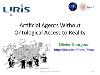 Ar#ﬁcial	
  Agents	
  Without	
  
Ontological	
  Access	
  to	
  Reality	
  
Olivier	
  Georgeon	
  
h8p://liris.cnrs.fr/ideal/mooc	
  
h8p://liris.cnrs.fr/ideal/mooc	
   1/31	
  
 