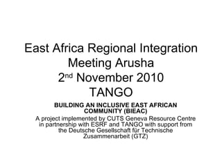 East Africa Regional Integration  Meeting Arusha 2 nd  November 2010 TANGO BUILDING AN INCLUSIVE EAST AFRICAN COMMUNITY (BIEAC) A project implemented by CUTS Geneva Resource Centre in partnership with ESRF and TANGO with support from the Deutsche Gesellschaft für Technische Zusammenarbeit (GTZ) 