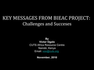 KEY MESSAGES FROM BIEAC PROJECT: Challenges and Succeses By Victor Ogalo CUTS Africa Resource Centre Nairobi, Kenya Email:  [email_address]     November, 2010 