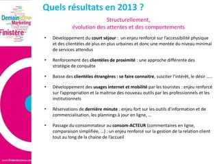 Quels résultats en 2013 ?
Structurellement,
évolution des attentes et des comportements
•

Développement du court séjour : un enjeu renforcé sur l’accessibilité physique
et des clientèles de plus en plus urbaines et donc une montée du niveau minimal
de services attendus

•

Renforcement des clientèles de proximité : une approche différente des
stratégie de conquête

•

Baisse des clientèles étrangères : se faire connaitre, susciter l’intérêt, le désir …..

•

Développement des usages internet et mobilité par les touristes : enjeu renforcé
sur l’appropriation et la maitrise des nouveau outils par les professionnels et les
institutionnels

•

Réservations de dernière minute : enjeu fort sur les outils d’information et de
commercialisation, les plannings à jour en ligne, …

•

Passage du consommateur au consom-ACTEUR (commentaires en ligne,
comparaison simplifiée, …) : un enjeu renforcé sur la gestion de la relation client
tout au long de la chaine de l’accueil

 