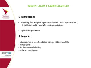 BILAN OUEST CORNOUAILLE
 La méthode :
- une enquête téléphonique directe (sauf locatif et nautisme) :
fin juillet et août + compléments en octobre.

- approche qualitative.

 Le panel :
- hébergements marchands (campings, hôtels, locatif);
- restaurants ;
- équipements de loisir ;
- activités nautiques.

 
