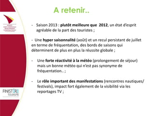 A retenir..
- Saison 2013 : plutôt meilleure que 2012, un état d’esprit
agréable de la part des touristes ;
- Une hyper saisonnalité (août) et un recul persistant de juillet
en terme de fréquentation, des bords de saisons qui
déterminent de plus en plus la réussite globale ;
-

Une forte réactivité à la météo (prolongement de séjour)
mais un bonne météo qui n’est pas synonyme de
fréquentation.. ;

-

Le rôle important des manifestations (rencontres nautiques/
festivals), impact fort également de la visibilité via les
reportages TV ;

 