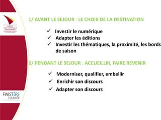 1/ AVANT LE SEJOUR : LE CHOIX DE LA DESTINATION
 Investir le numérique
 Adapter les éditions
 Investir les thématiques, la proximité, les bords
de saison
2/ PENDANT LE SEJOUR : ACCUEILLIR, FAIRE REVENIR
 Moderniser, qualifier, embellir
 Enrichir son discours
 Adapter son discours

 