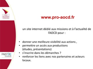 www.pro-aocd.fr
un site internet dédié aux missions et à l’actualité de
l’AOCD pour :
• donner une meilleure visibilité aux actions ,
• permettre un accès aux productions
(études, présentations)
• s’inscrire dans les démarches ?
• renforcer les liens avec nos partenaires et acteurs
locaux.

 