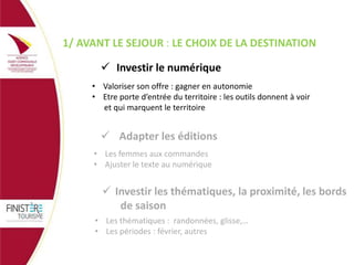 1/ AVANT LE SEJOUR : LE CHOIX DE LA DESTINATION
 Investir le numérique
• Valoriser son offre : gagner en autonomie
• Etre porte d’entrée du territoire : les outils donnent à voir
et qui marquent le territoire

 Adapter les éditions
• Les femmes aux commandes
• Ajuster le texte au numérique

 Investir les thématiques, la proximité, les bords
de saison
• Les thématiques : randonnées, glisse,…
• Les périodes : février, autres

 