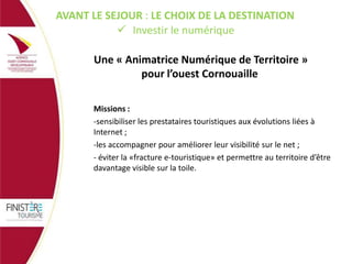 AVANT LE SEJOUR : LE CHOIX DE LA DESTINATION
 Investir le numérique

Une « Animatrice Numérique de Territoire »
pour l’ouest Cornouaille
Missions :
-sensibiliser les prestataires touristiques aux évolutions liées à
Internet ;
-les accompagner pour améliorer leur visibilité sur le net ;
- éviter la «fracture e-touristique» et permettre au territoire d’être
davantage visible sur la toile.

 