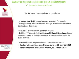 AVANT LE SEJOUR : LE CHOIX DE LA DESTINATION
 Investir le numérique
Se former : les ateliers e.tourisme
Un programme de RV e-tourisme avec Quimper Cornouaille
Développement, pour un meilleur maillage du territoire en termes
d’animations d’ateliers :
-en 2013 : 1 atelier sur l’OC par thématique ;
- En 2014 (1er semestre) : 2 ateliers sur l’OC par thématique : tester
son site Internet, le monde de Google, suivre sa e-réputation, les
outils mobiles.
Deux conférences programmées au 1er semestre 2014 =>
- la réservation en ligne avec Thomas Yung, le 30 janvier 2014
- le référencement avec Olivier Andrieu, le 27 mars 2014

 