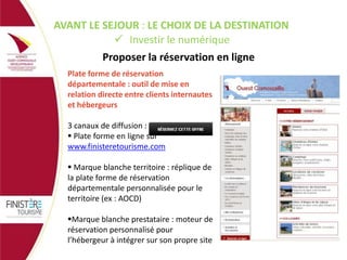 AVANT LE SEJOUR : LE CHOIX DE LA DESTINATION
 Investir le numérique

Proposer la réservation en ligne
Plate forme de réservation
départementale : outil de mise en
relation directe entre clients internautes
et hébergeurs
3 canaux de diffusion :
 Plate forme en ligne sur
www.finisteretourisme.com
 Marque blanche territoire : réplique de
la plate forme de réservation
départementale personnalisée pour le
territoire (ex : AOCD)
Marque blanche prestataire : moteur de
réservation personnalisé pour
l’hébergeur à intégrer sur son propre site

 