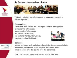 Se former : des ateliers photos

Objectif : valoriser son hébergement et son environnement à
travers la photo.
Organisation :
-animation de 4 ateliers par Christophe Thomas, photographe
professionnel à Plozévet ;
-pour tous les l’hébergeurs ;
-de janvier à mars 2014 ;
-en atelier à Plonéour-Lanvern ou
en situation chez l’habitant ;

Contenu :
-retour sur les conseils techniques, la maîtrise de son appareil photo
numérique, la retouche, le vocabulaire, impression/web.
-mise en scène avec des objets, avec des personnes.
Tarif : 75€ par pers. pour les 4 ateliers à partir de 8 pers.

 