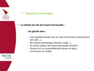  Investir le numérique

• La refonte du site de l’ouest Cornouaille :
- les grands axes :
- une complémentarité avec les sites internet des institutionnels
(OT, ADT…) ;
- des entrées thématiques (famille, rando…) ;
- les atouts majeurs de l’ouest Cornouaille valorisés ;
- l’accent mis sur la possibilité de réserver en ligne ;
- une lecture sur mobile.

 