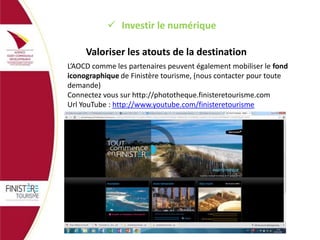  Investir le numérique
Valoriser les atouts de la destination
L’AOCD comme les partenaires peuvent également mobiliser le fond
iconographique de Finistère tourisme, (nous contacter pour toute
demande)
Connectez vous sur http://phototheque.finisteretourisme.com
Url YouTube : http://www.youtube.com/finisteretourisme

 