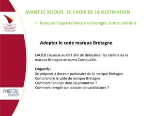 AVANT LE SEJOUR : LE CHOIX DE LA DESTINATION
 Marquer l’appartenance à la Bretagne (site et édition)

Adopter le code marque Bretagne
L’AOCD s’associe au CRT afin de délocaliser les ateliers de la
marque Bretagne en ouest Cornouaille.
Objectifs :
Se préparer à devenir partenaire de la marque Bretagne
Comprendre le code de marque Bretagne
Comment l’utiliser dans sa promotion ?
Comment remplir son dossier de candidature ?

 