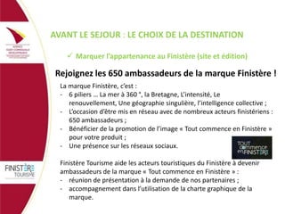 AVANT LE SEJOUR : LE CHOIX DE LA DESTINATION
 Marquer l’appartenance au Finistère (site et édition)

Rejoignez les 650 ambassadeurs de la marque Finistère !
La marque Finistère, c’est :
- 6 piliers … La mer à 360 °, la Bretagne, L’intensité, Le
renouvellement, Une géographie singulière, l’intelligence collective ;
- L’occasion d’être mis en réseau avec de nombreux acteurs finistériens :
650 ambassadeurs ;
- Bénéficier de la promotion de l’image « Tout commence en Finistère »
pour votre produit ;
- Une présence sur les réseaux sociaux.
Finistère Tourisme aide les acteurs touristiques du Finistère à devenir
ambassadeurs de la marque « Tout commence en Finistère » :
- réunion de présentation à la demande de nos partenaires ;
- accompagnement dans l’utilisation de la charte graphique de la
marque.

 