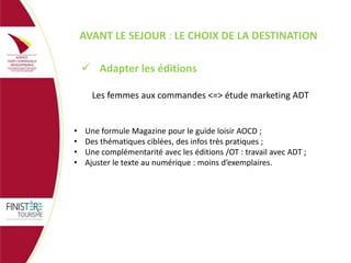 AVANT LE SEJOUR : LE CHOIX DE LA DESTINATION
 Adapter les éditions
Les femmes aux commandes <=> étude marketing ADT

•
•
•
•

Une formule Magazine pour le guide loisir AOCD ;
Des thématiques ciblées, des infos très pratiques ;
Une complémentarité avec les éditions /OT : travail avec ADT ;
Ajuster le texte au numérique : moins d’exemplaires.

 