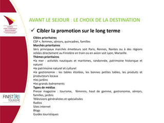 AVANT LE SEJOUR : LE CHOIX DE LA DESTINATION
 Cibler la promotion sur le long terme
Cibles prioritaires
CSP +, femmes, séniors, quincadres, familles
Marchés prioritaires
Vers principaux marchés émetteurs soit Paris, Rennes, Nantes ou à des régions
reliées directement au Finistère en train ou en avion soit Lyon, Marseille.
Thèmes prioritaires
•la mer : activités nautiques et maritimes, randonnée, patrimoine historique et
naturel
•le patrimoine naturel et culturel
•la gastronomie : les tables étoilées, les bonnes petites tables, les produits et
producteurs locaux
•les jardins
•les grands événements
Types de médias
Presse magazine : tourisme, féminins, haut de gamme, gastronomie, séniors,
familles, jardins
Télévisions généralistes et spécialisées
Radios
Sites internet
Blogs
Guides touristiques

 