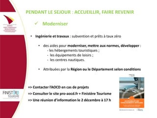 PENDANT LE SEJOUR : ACCUEILLIR, FAIRE REVENIR
 Moderniser
• Ingénierie et travaux : subvention et prêts à taux zéro

• des aides pour moderniser, mettre aux normes, développer :
- les hébergements touristiques ;
- les équipements de loisirs ;
- les centres nautiques.
• Attribuées par la Région ou le Département selon conditions

=> Contacter l’AOCD en cas de projets
=> Consulter le site pro-aocd.fr + Finistère Tourisme

=> Une réunion d’information le 2 décembre à 17 h

 