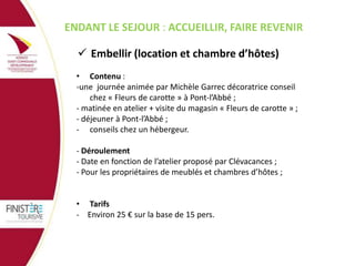 PENDANT LE SEJOUR : ACCUEILLIR, FAIRE REVENIR
 Embellir (location et chambre d’hôtes)
• Contenu :
-une journée animée par Michèle Garrec décoratrice conseil
chez « Fleurs de carotte » à Pont-l’Abbé ;
- matinée en atelier + visite du magasin « Fleurs de carotte » ;
- déjeuner à Pont-l’Abbé ;
- conseils chez un hébergeur.
- Déroulement
- Date en fonction de l’atelier proposé par Clévacances ;
- Pour les propriétaires de meublés et chambres d’hôtes ;
• Tarifs
- Environ 25 € sur la base de 15 pers.

 