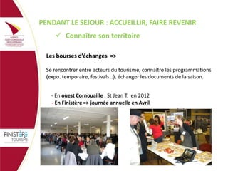 PENDANT LE SEJOUR : ACCUEILLIR, FAIRE REVENIR
 Connaître son territoire
Les bourses d’échanges =>
Se rencontrer entre acteurs du tourisme, connaître les programmations
(expo. temporaire, festivals…), échanger les documents de la saison.
- En ouest Cornouaille : St Jean T. en 2012
- En Finistère => journée annuelle en Avril

photo

 