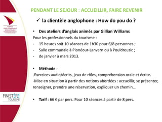 PENDANT LE SEJOUR : ACCUEILLIR, FAIRE REVENIR
 la clientèle anglophone : How do you do ?
• Des ateliers d’anglais animés par Gillian Williams
Pour les professionnels du tourisme :
- 15 heures soit 10 séances de 1h30 pour 6/8 personnes ;
- Salle communale à Plonéour-Lanvern ou à Pouldreuzic ;
- de janvier à mars 2013.
• Méthode :
-Exercices audio/écrits, jeux de rôles, compréhension orale et écrite.
-Mise en situation à partir des notions abordées : accueillir, se présenter,
renseigner, prendre une réservation, expliquer un chemin…
•

Tarif : 66 € par pers. Pour 10 séances à partir de 8 pers.

 