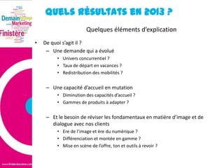 Quels résultats en 2013 ?
Quelques éléments d’explication
•

De quoi s’agit il ?
– Une demande qui a évolué
• Univers concurrentiel ?
• Taux de départ en vacances ?
• Redistribution des mobilités ?

– Une capacité d’accueil en mutation
• Diminution des capacités d’accueil ?
• Gammes de produits à adapter ?

– Et le besoin de réviser les fondamentaux en matière d’image et de
dialogue avec nos clients
• Ere de l’image et ère du numérique ?
• Différenciation et montée en gamme ?
• Mise en scène de l’offre, ton et outils à revoir ?

 