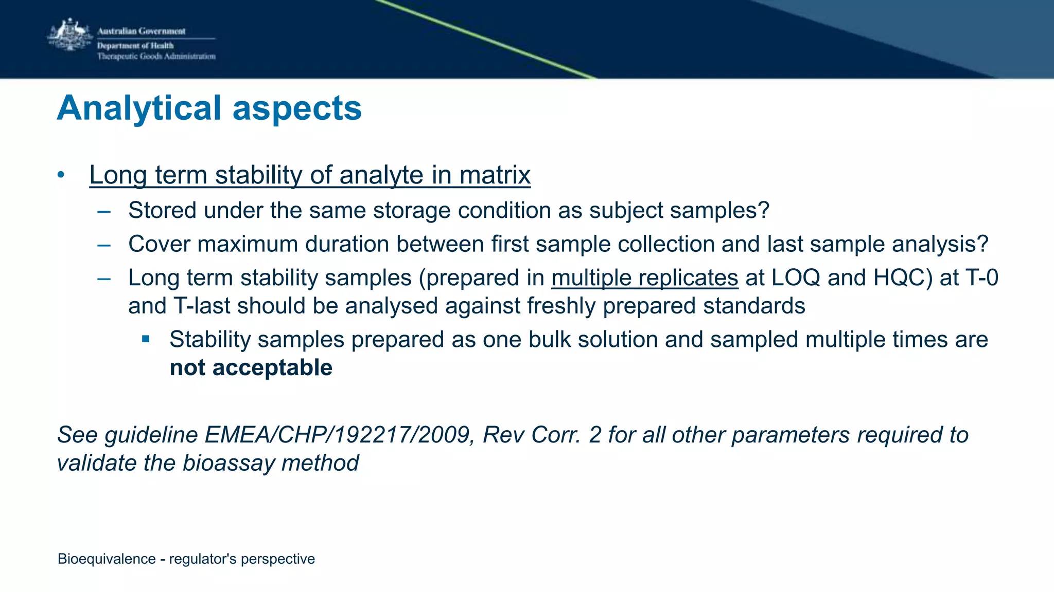 Analytical aspects
• Long term stability of analyte in matrix
– Stored under the same storage condition as subject samples?
– Cover maximum duration between first sample collection and last sample analysis?
– Long term stability samples (prepared in multiple replicates at LOQ and HQC) at T-0
and T-last should be analysed against freshly prepared standards
 Stability samples prepared as one bulk solution and sampled multiple times are
not acceptable
See guideline EMEA/CHP/192217/2009, Rev Corr. 2 for all other parameters required to
validate the bioassay method
Bioequivalence - regulator's perspective
 