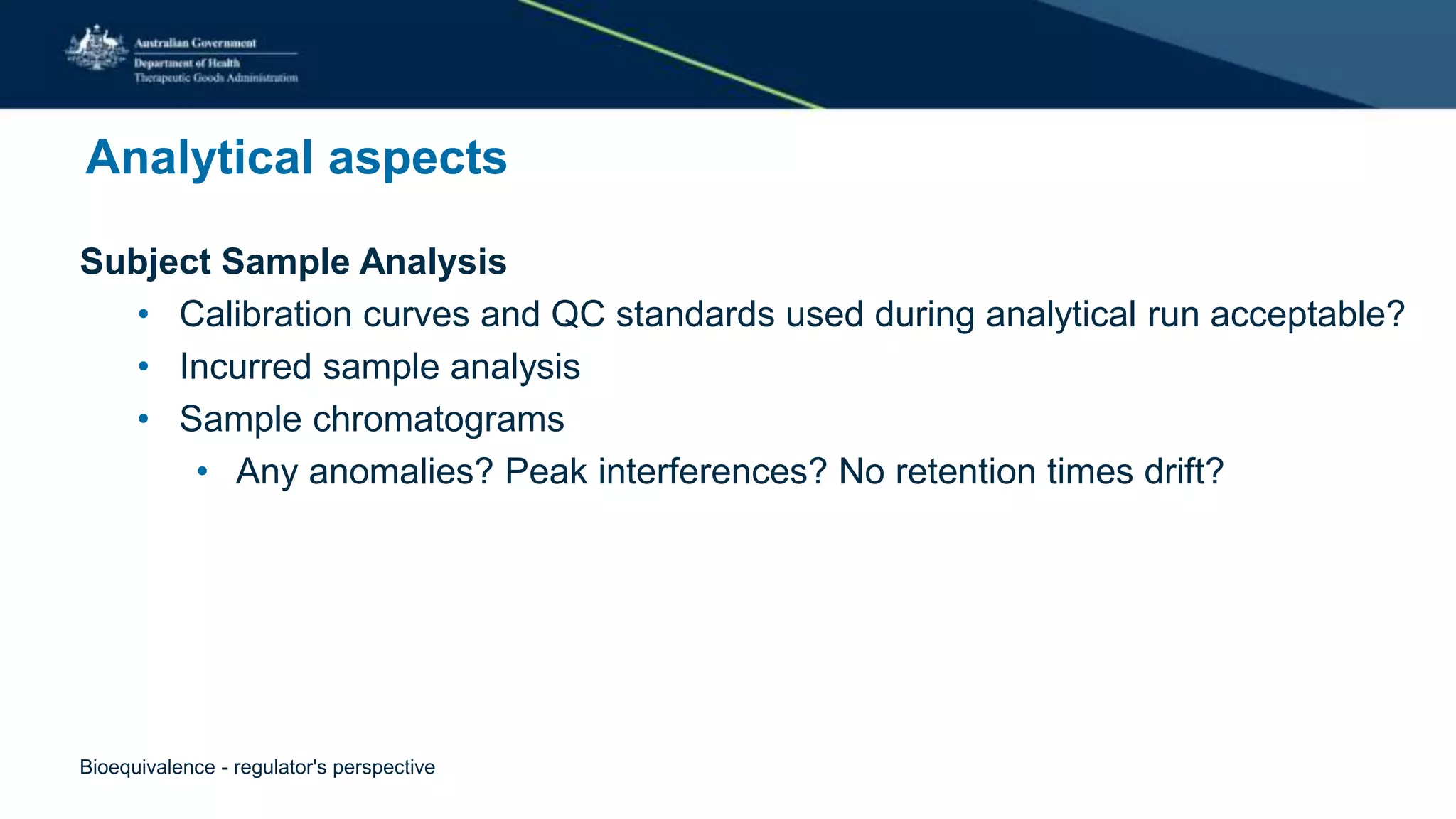 Analytical aspects
Subject Sample Analysis
• Calibration curves and QC standards used during analytical run acceptable?
• Incurred sample analysis
• Sample chromatograms
• Any anomalies? Peak interferences? No retention times drift?
Bioequivalence - regulator's perspective
 