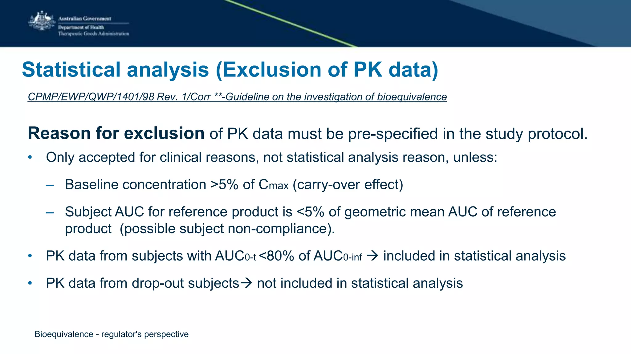 Statistical analysis (Exclusion of PK data)
CPMP/EWP/QWP/1401/98 Rev. 1/Corr **-Guideline on the investigation of bioequivalence
Reason for exclusion of PK data must be pre-specified in the study protocol.
• Only accepted for clinical reasons, not statistical analysis reason, unless:
– Baseline concentration >5% of Cmax (carry-over effect)
– Subject AUC for reference product is <5% of geometric mean AUC of reference
product (possible subject non-compliance).
• PK data from subjects with AUC0-t <80% of AUC0-inf  included in statistical analysis
• PK data from drop-out subjects not included in statistical analysis
Bioequivalence - regulator's perspective
 